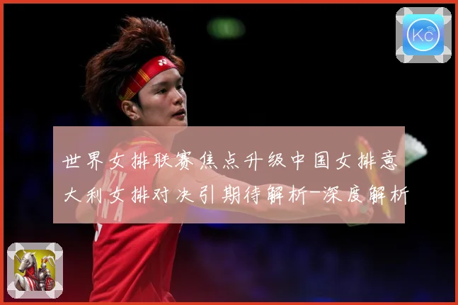 世界女排联赛焦点升级中国女排意大利女排对决引期待解析-深度解析