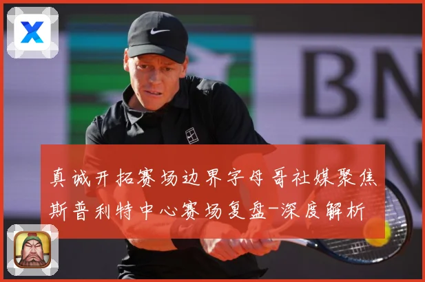 真诚开拓赛场边界字母哥社媒聚焦斯普利特中心赛场复盘-深度解析