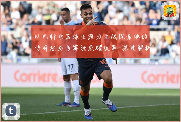 以巴特尔篮球生涯为主线探索他的传奇经历与赛场荣耀故事-深度解析