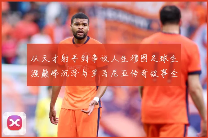 从天才射手到争议人生穆图足球生涯巅峰沉浮与罗马尼亚传奇故事全解析-深度解析