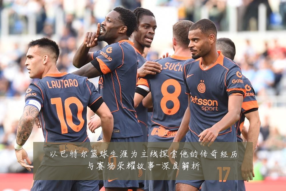 以巴特尔篮球生涯为主线探索他的传奇经历与赛场荣耀故事-深度解析