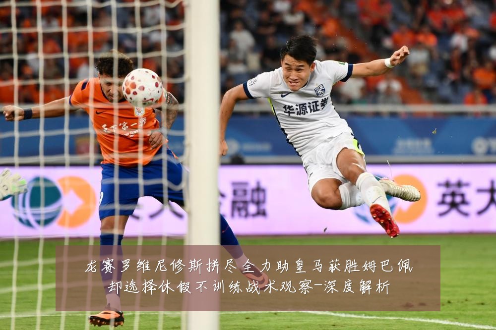 龙赛罗维尼修斯拼尽全力助皇马获胜姆巴佩却选择休假不训练战术观察-深度解析